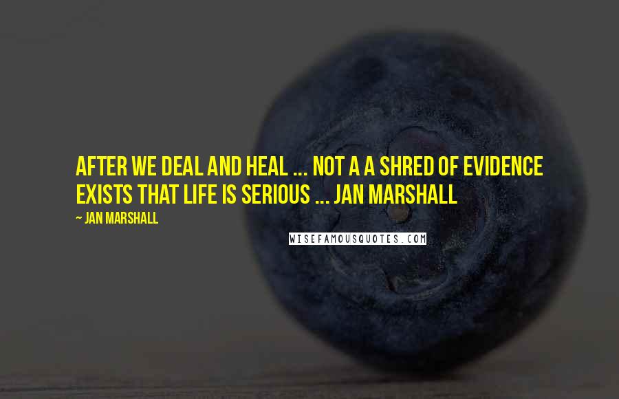 Jan Marshall Quotes: After we deal and heal ... NOT A A SHRED OF EVIDENCE EXISTS THAT LIFE IS SERIOUS ... Jan Marshall