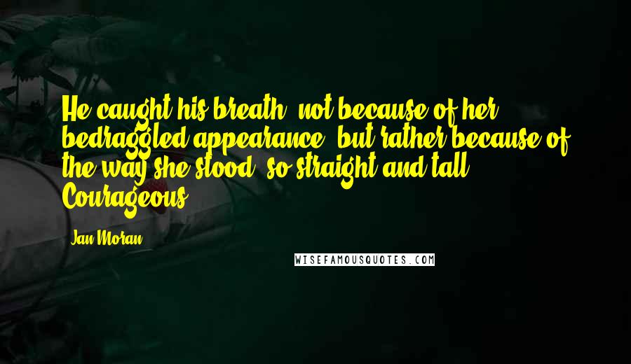 Jan Moran Quotes: He caught his breath, not because of her bedraggled appearance, but rather because of the way she stood, so straight and tall. Courageous.