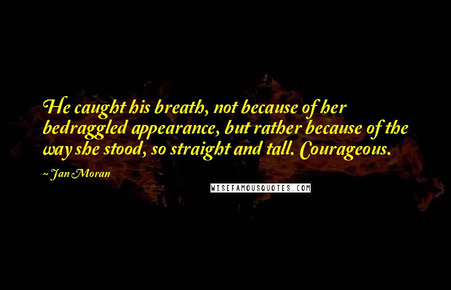 Jan Moran Quotes: He caught his breath, not because of her bedraggled appearance, but rather because of the way she stood, so straight and tall. Courageous.