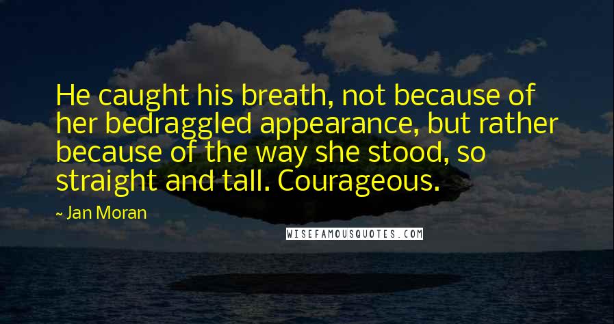 Jan Moran Quotes: He caught his breath, not because of her bedraggled appearance, but rather because of the way she stood, so straight and tall. Courageous.