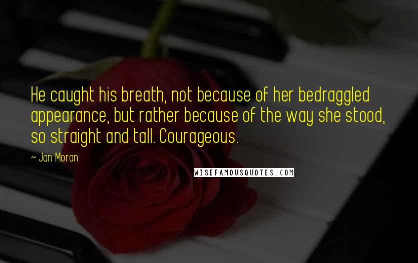 Jan Moran Quotes: He caught his breath, not because of her bedraggled appearance, but rather because of the way she stood, so straight and tall. Courageous.