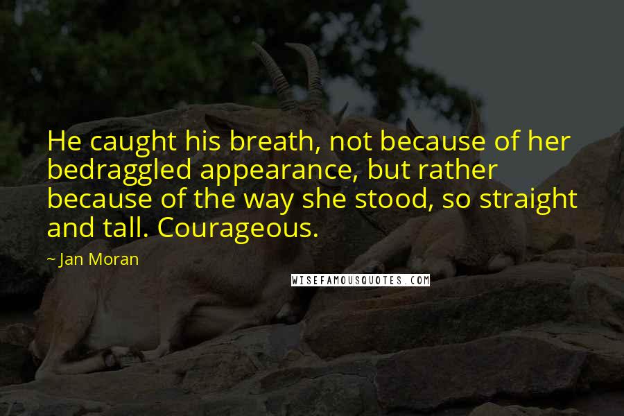 Jan Moran Quotes: He caught his breath, not because of her bedraggled appearance, but rather because of the way she stood, so straight and tall. Courageous.