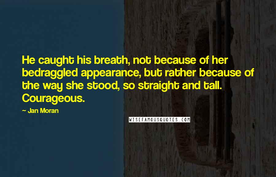 Jan Moran Quotes: He caught his breath, not because of her bedraggled appearance, but rather because of the way she stood, so straight and tall. Courageous.