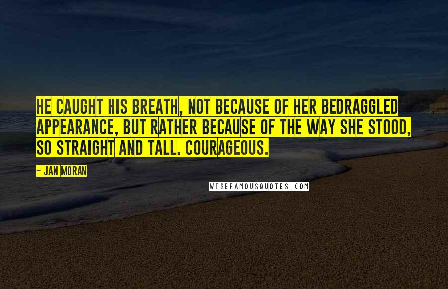 Jan Moran Quotes: He caught his breath, not because of her bedraggled appearance, but rather because of the way she stood, so straight and tall. Courageous.