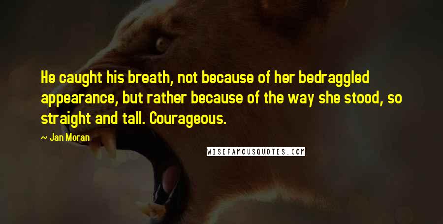 Jan Moran Quotes: He caught his breath, not because of her bedraggled appearance, but rather because of the way she stood, so straight and tall. Courageous.