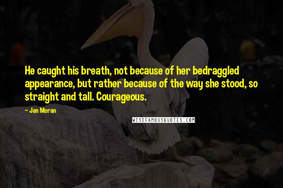 Jan Moran Quotes: He caught his breath, not because of her bedraggled appearance, but rather because of the way she stood, so straight and tall. Courageous.