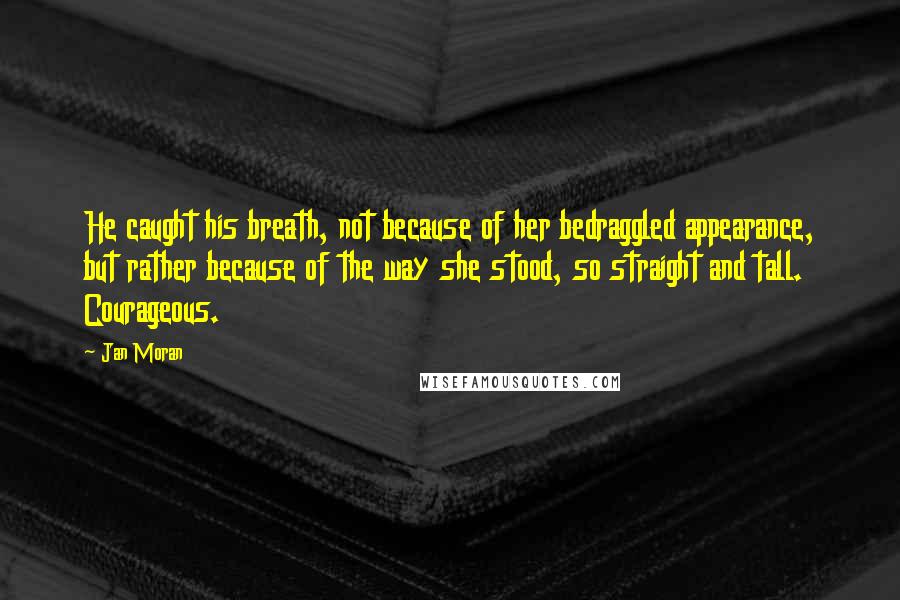 Jan Moran Quotes: He caught his breath, not because of her bedraggled appearance, but rather because of the way she stood, so straight and tall. Courageous.