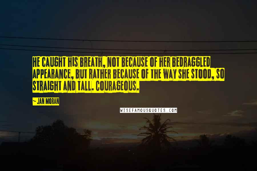 Jan Moran Quotes: He caught his breath, not because of her bedraggled appearance, but rather because of the way she stood, so straight and tall. Courageous.