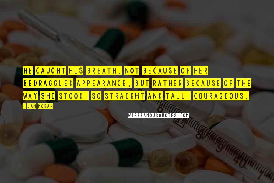 Jan Moran Quotes: He caught his breath, not because of her bedraggled appearance, but rather because of the way she stood, so straight and tall. Courageous.