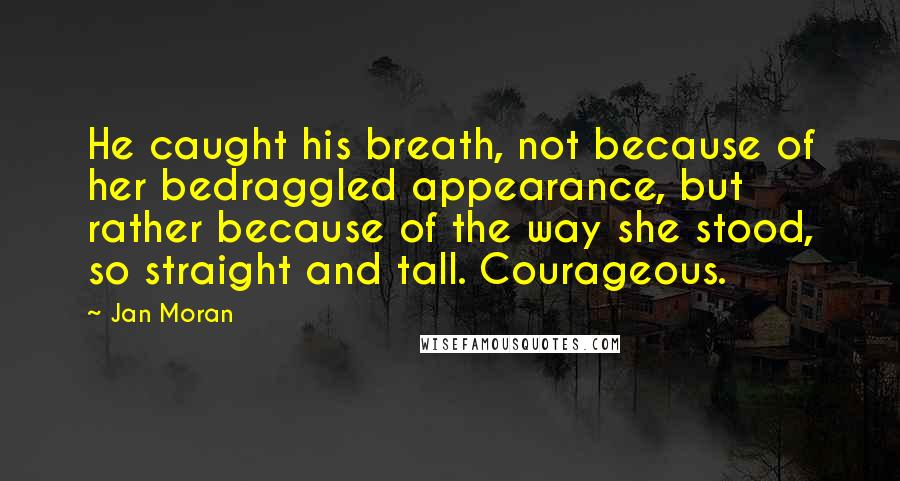 Jan Moran Quotes: He caught his breath, not because of her bedraggled appearance, but rather because of the way she stood, so straight and tall. Courageous.