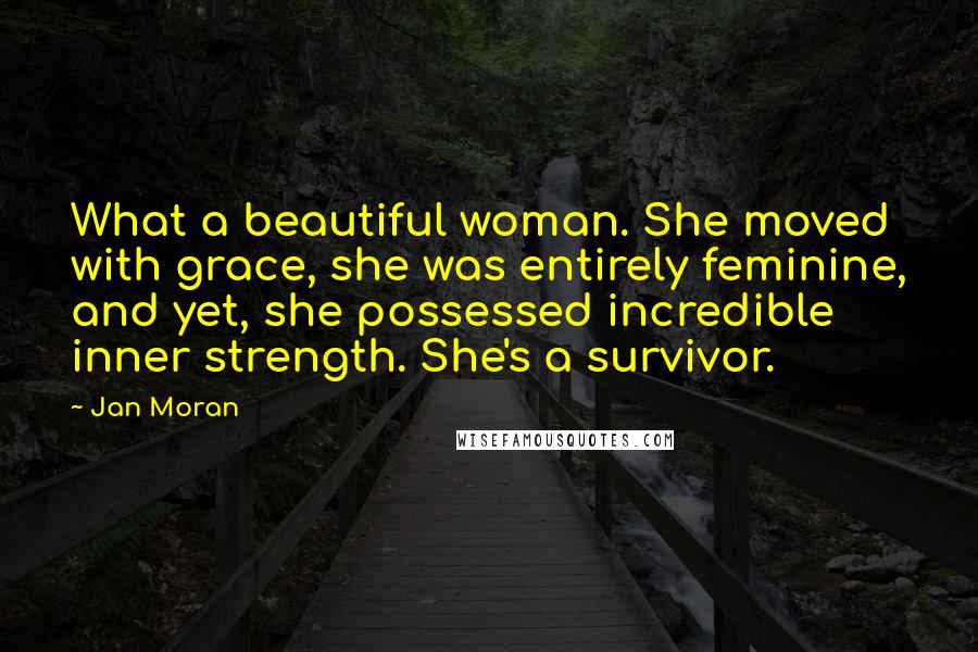 Jan Moran Quotes: What a beautiful woman. She moved with grace, she was entirely feminine, and yet, she possessed incredible inner strength. She's a survivor.