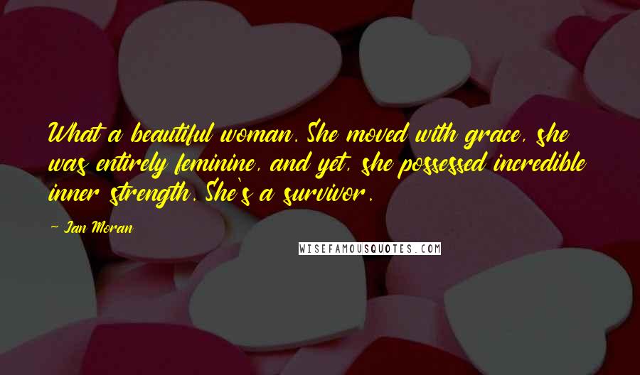 Jan Moran Quotes: What a beautiful woman. She moved with grace, she was entirely feminine, and yet, she possessed incredible inner strength. She's a survivor.