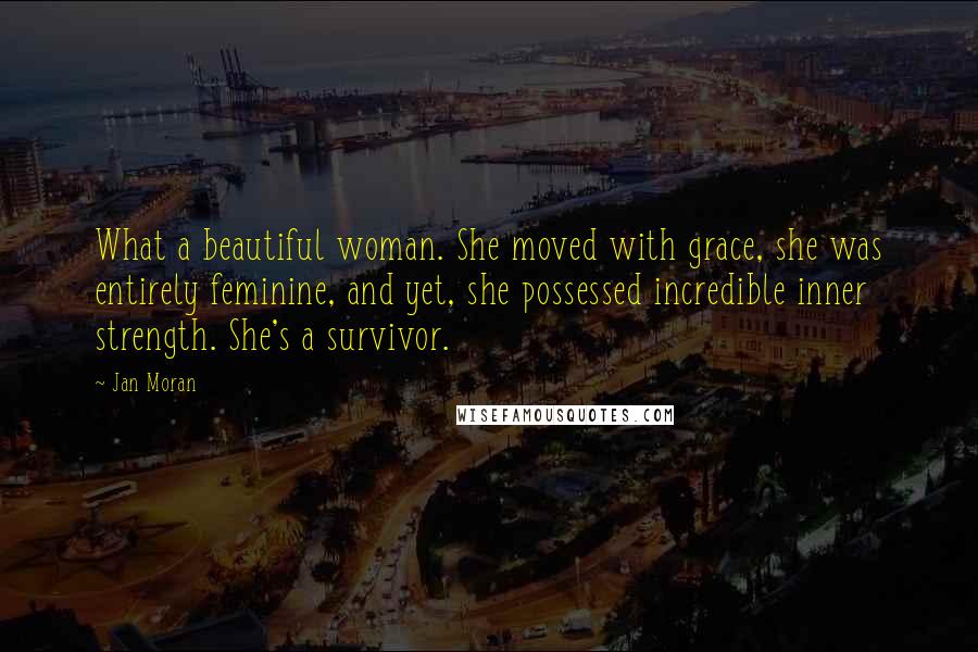 Jan Moran Quotes: What a beautiful woman. She moved with grace, she was entirely feminine, and yet, she possessed incredible inner strength. She's a survivor.