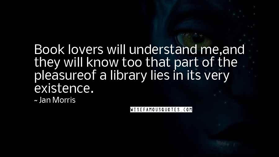 Jan Morris Quotes: Book lovers will understand me,and they will know too that part of the pleasureof a library lies in its very existence.