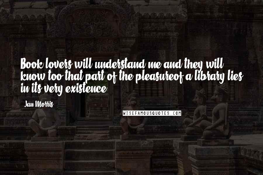 Jan Morris Quotes: Book lovers will understand me,and they will know too that part of the pleasureof a library lies in its very existence.