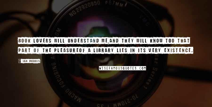 Jan Morris Quotes: Book lovers will understand me,and they will know too that part of the pleasureof a library lies in its very existence.