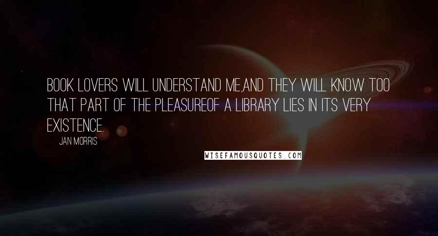 Jan Morris Quotes: Book lovers will understand me,and they will know too that part of the pleasureof a library lies in its very existence.