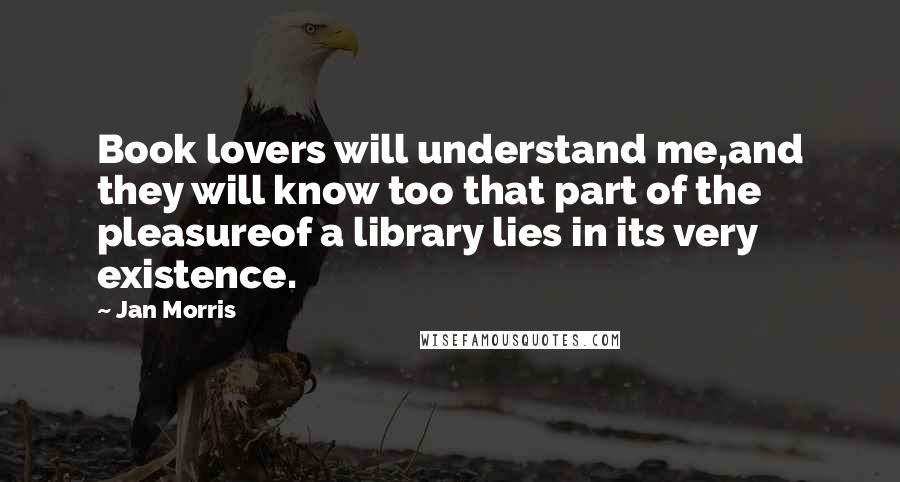 Jan Morris Quotes: Book lovers will understand me,and they will know too that part of the pleasureof a library lies in its very existence.