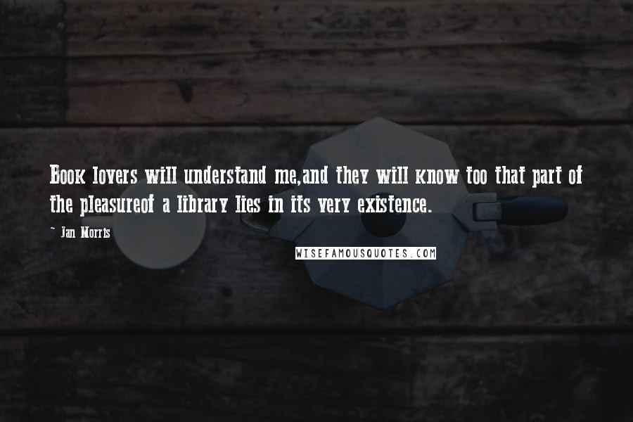 Jan Morris Quotes: Book lovers will understand me,and they will know too that part of the pleasureof a library lies in its very existence.