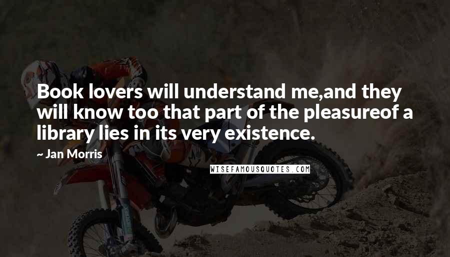 Jan Morris Quotes: Book lovers will understand me,and they will know too that part of the pleasureof a library lies in its very existence.