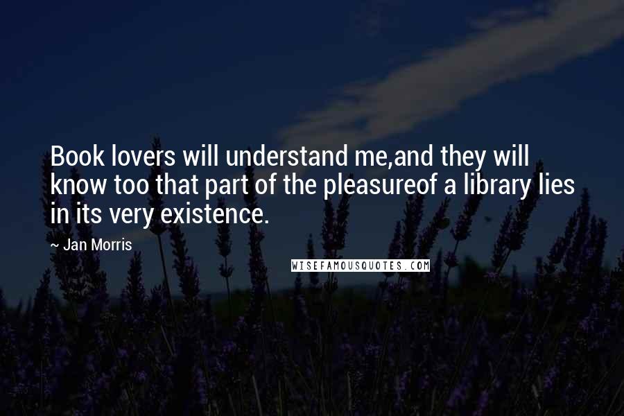 Jan Morris Quotes: Book lovers will understand me,and they will know too that part of the pleasureof a library lies in its very existence.