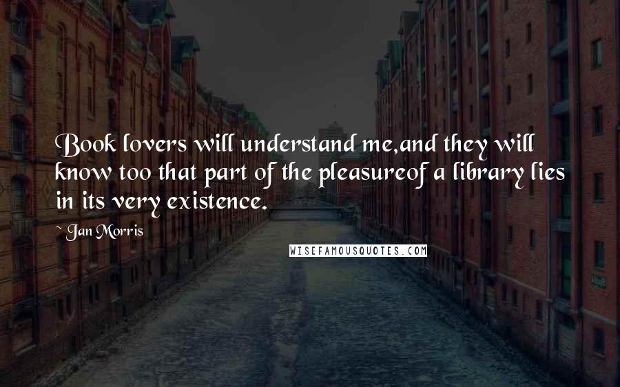 Jan Morris Quotes: Book lovers will understand me,and they will know too that part of the pleasureof a library lies in its very existence.