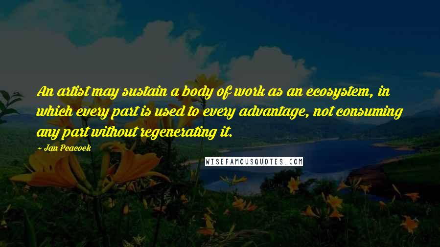 Jan Peacock Quotes: An artist may sustain a body of work as an ecosystem, in which every part is used to every advantage, not consuming any part without regenerating it.