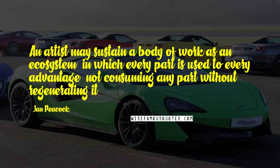Jan Peacock Quotes: An artist may sustain a body of work as an ecosystem, in which every part is used to every advantage, not consuming any part without regenerating it.