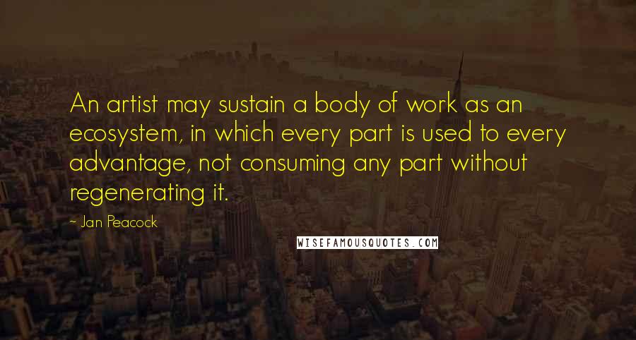 Jan Peacock Quotes: An artist may sustain a body of work as an ecosystem, in which every part is used to every advantage, not consuming any part without regenerating it.