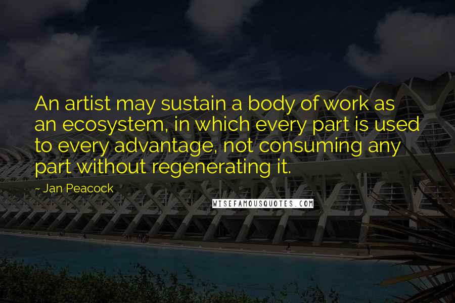 Jan Peacock Quotes: An artist may sustain a body of work as an ecosystem, in which every part is used to every advantage, not consuming any part without regenerating it.