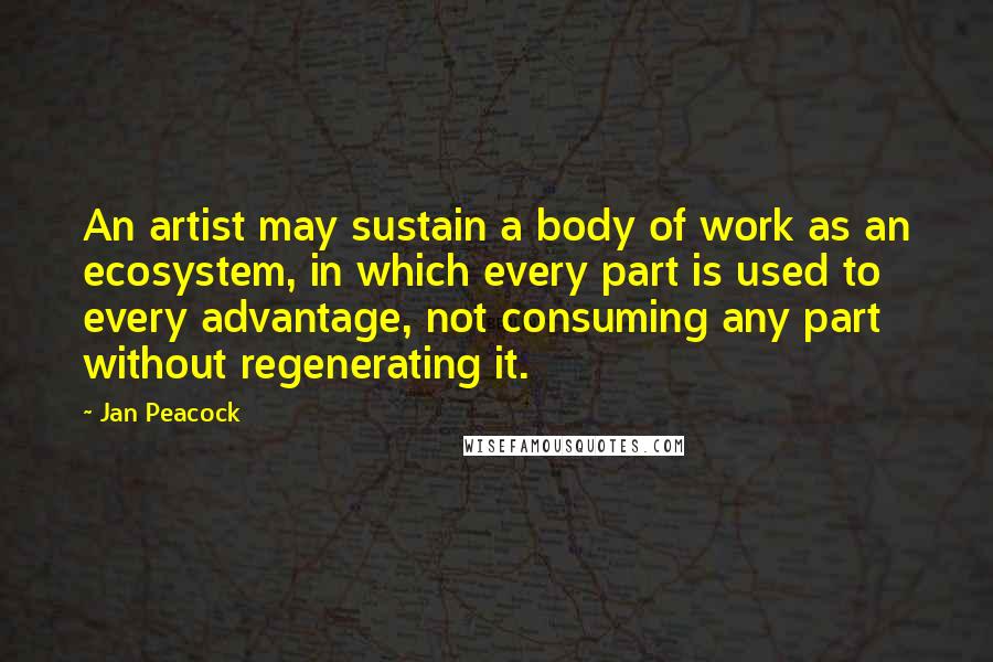 Jan Peacock Quotes: An artist may sustain a body of work as an ecosystem, in which every part is used to every advantage, not consuming any part without regenerating it.