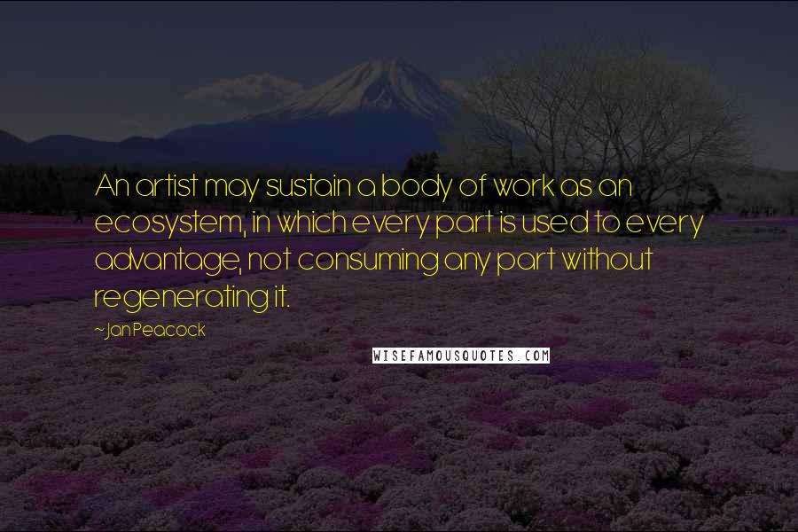 Jan Peacock Quotes: An artist may sustain a body of work as an ecosystem, in which every part is used to every advantage, not consuming any part without regenerating it.