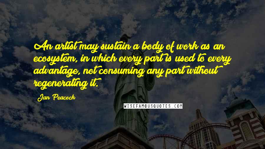 Jan Peacock Quotes: An artist may sustain a body of work as an ecosystem, in which every part is used to every advantage, not consuming any part without regenerating it.