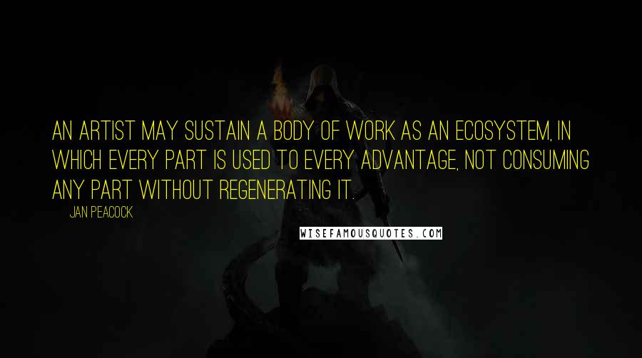 Jan Peacock Quotes: An artist may sustain a body of work as an ecosystem, in which every part is used to every advantage, not consuming any part without regenerating it.