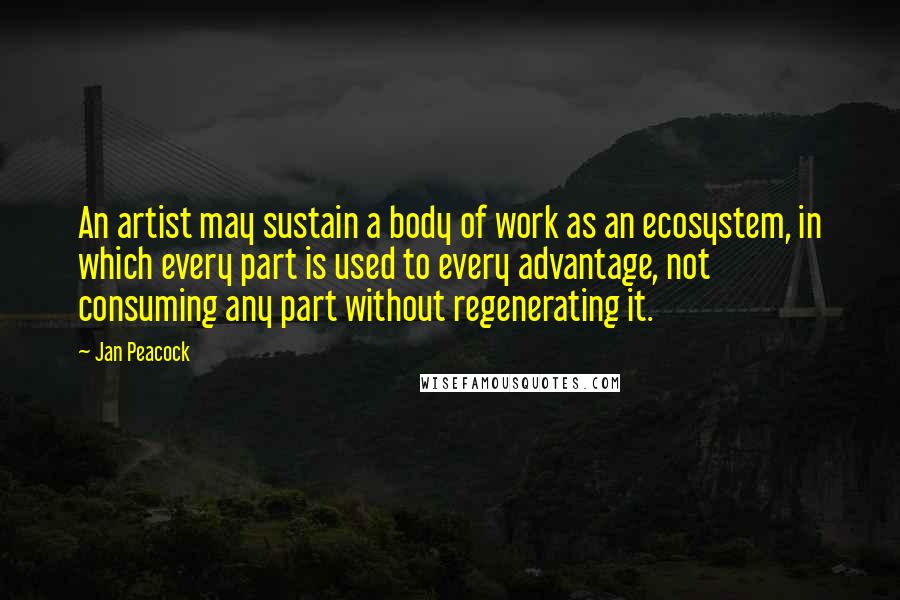 Jan Peacock Quotes: An artist may sustain a body of work as an ecosystem, in which every part is used to every advantage, not consuming any part without regenerating it.