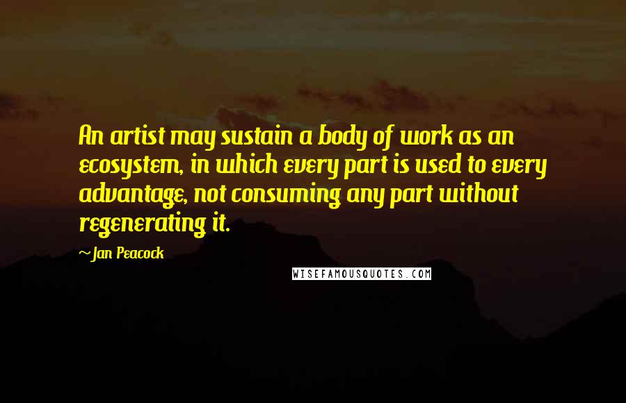 Jan Peacock Quotes: An artist may sustain a body of work as an ecosystem, in which every part is used to every advantage, not consuming any part without regenerating it.