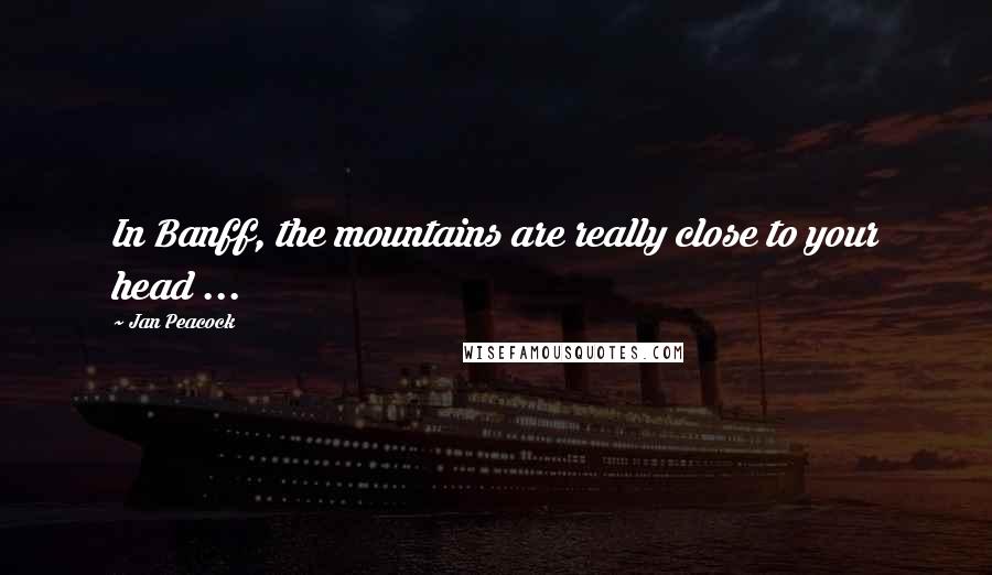 Jan Peacock Quotes: In Banff, the mountains are really close to your head ...