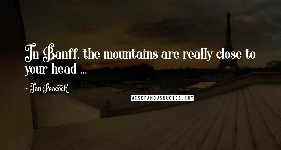 Jan Peacock Quotes: In Banff, the mountains are really close to your head ...
