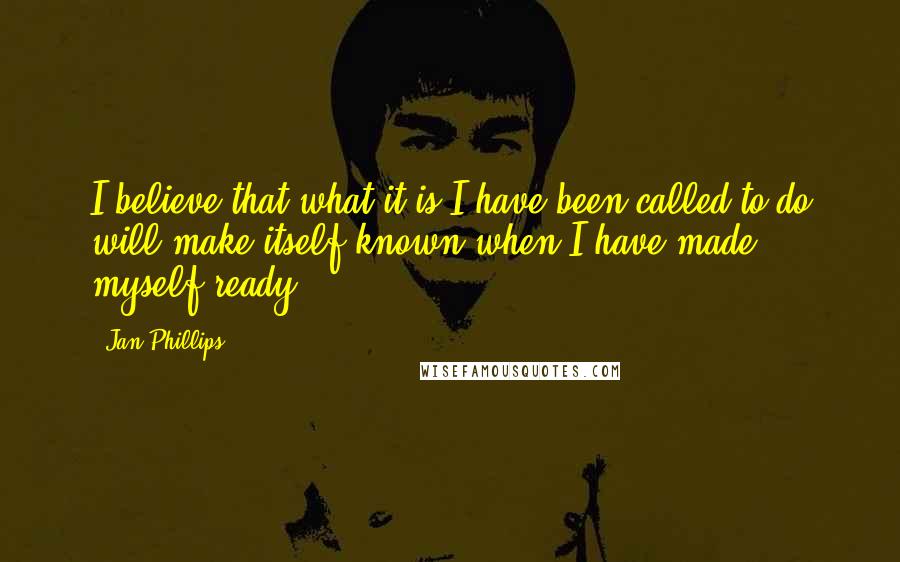 Jan Phillips Quotes: I believe that what it is I have been called to do will make itself known when I have made myself ready.