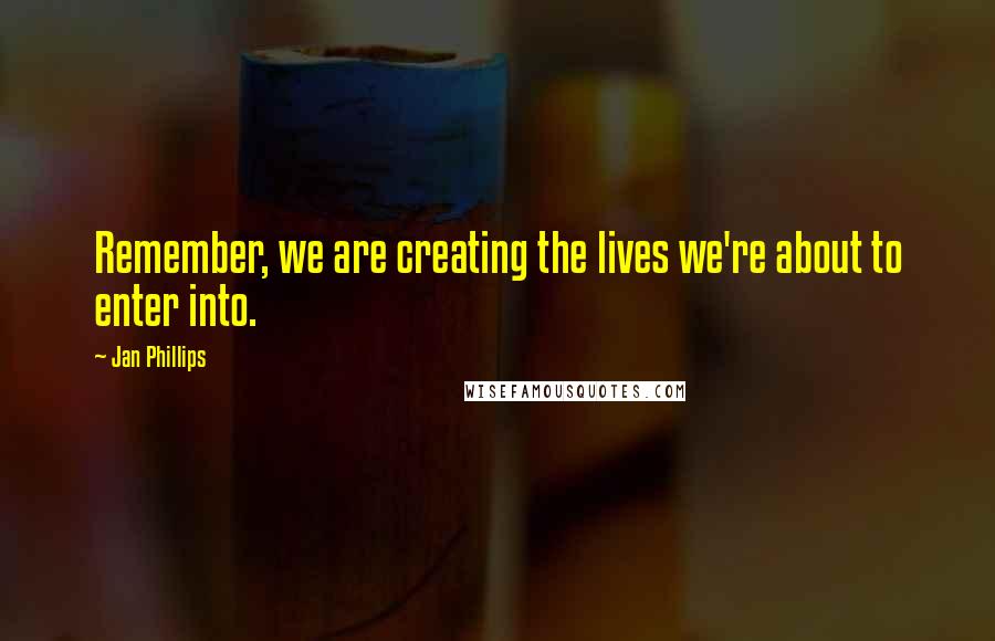 Jan Phillips Quotes: Remember, we are creating the lives we're about to enter into.