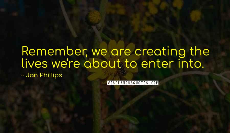 Jan Phillips Quotes: Remember, we are creating the lives we're about to enter into.