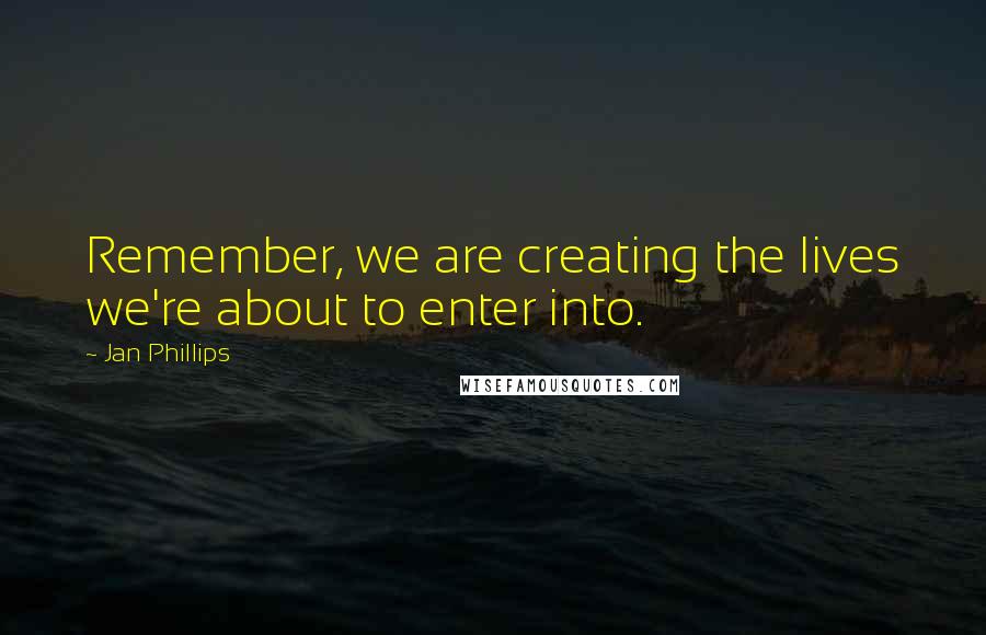 Jan Phillips Quotes: Remember, we are creating the lives we're about to enter into.