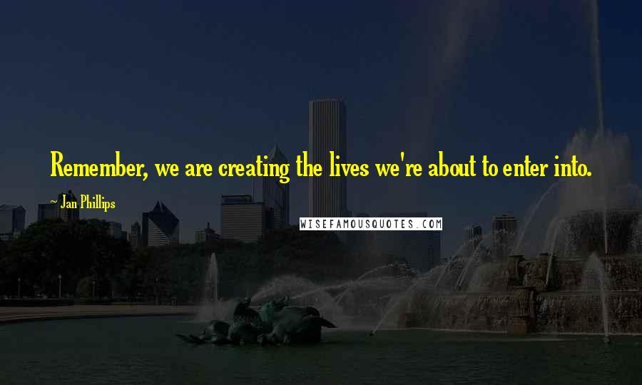 Jan Phillips Quotes: Remember, we are creating the lives we're about to enter into.