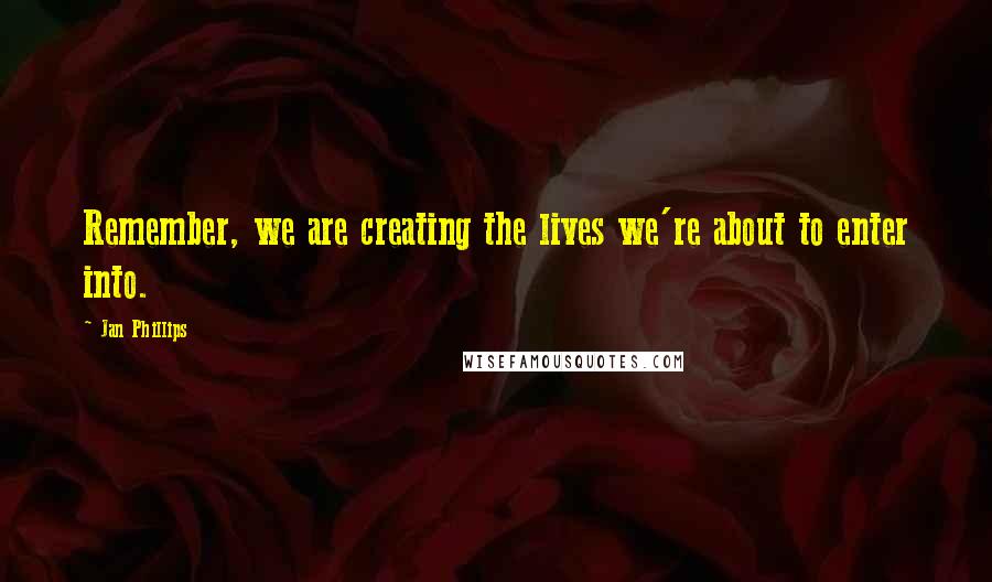 Jan Phillips Quotes: Remember, we are creating the lives we're about to enter into.