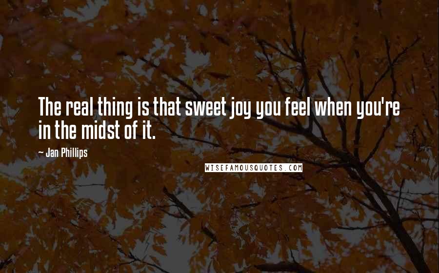 Jan Phillips Quotes: The real thing is that sweet joy you feel when you're in the midst of it.