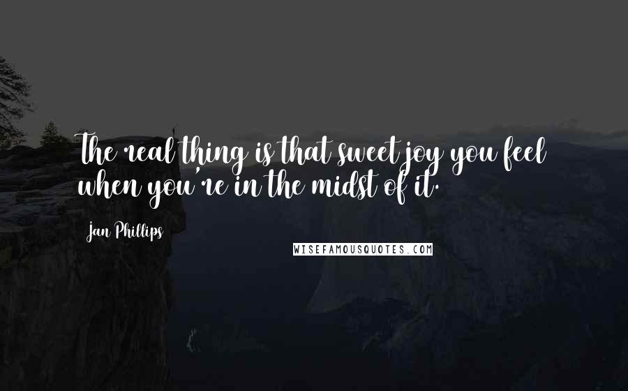 Jan Phillips Quotes: The real thing is that sweet joy you feel when you're in the midst of it.