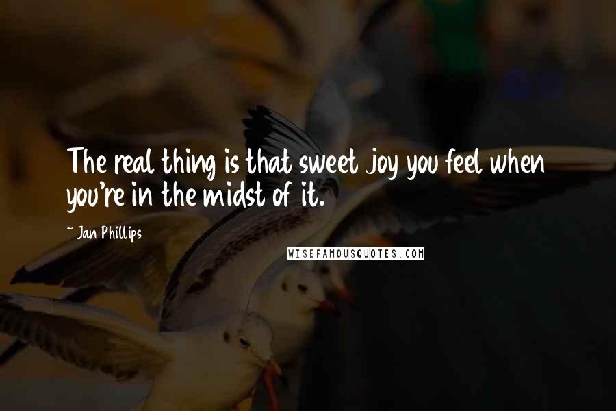 Jan Phillips Quotes: The real thing is that sweet joy you feel when you're in the midst of it.