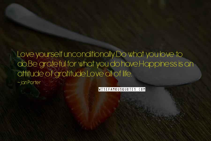 Jan Porter Quotes: Love yourself unconditionally.Do what you love to do.Be grateful for what you do have.Happiness is an attitude of gratitude.Love all of life.