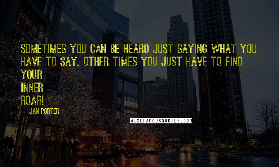 Jan Porter Quotes: Sometimes you can be heard just saying what you have to say. Other times you just have to find your inner ROAR!