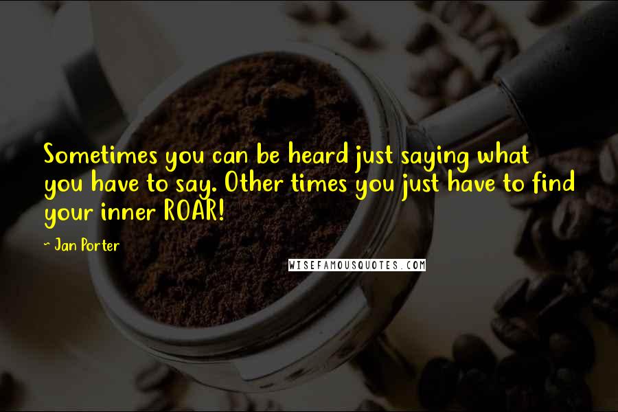 Jan Porter Quotes: Sometimes you can be heard just saying what you have to say. Other times you just have to find your inner ROAR!